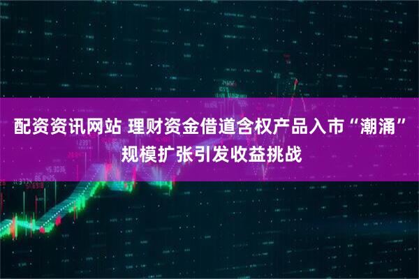 配资资讯网站 理财资金借道含权产品入市“潮涌” 规模扩张引发收益挑战