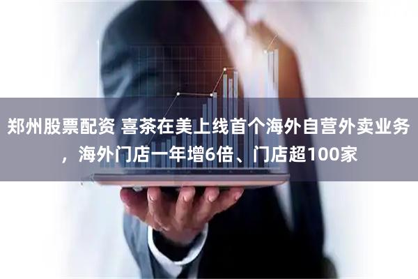 郑州股票配资 喜茶在美上线首个海外自营外卖业务，海外门店一年增6倍、门店超100家