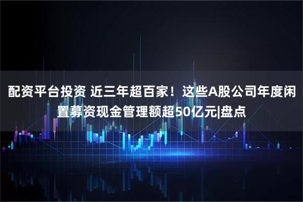 配资平台投资 近三年超百家！这些A股公司年度闲置募资现金管理额超50亿元|盘点