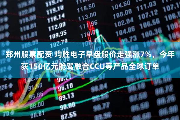 郑州股票配资 均胜电子早盘股价走强涨7%，今年获150亿元舱驾融合CCU等产品全球订单