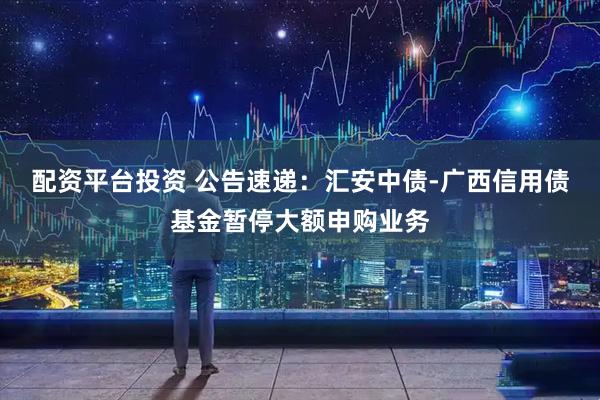 配资平台投资 公告速递：汇安中债-广西信用债基金暂停大额申购业务