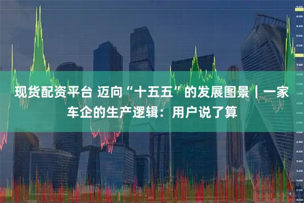 现货配资平台 迈向“十五五”的发展图景｜一家车企的生产逻辑：用户说了算