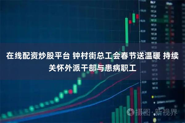 在线配资炒股平台 钟村街总工会春节送温暖 持续关怀外派干部与患病职工