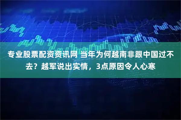 专业股票配资资讯网 当年为何越南非跟中国过不去？越军说出实情，3点原因令人心寒