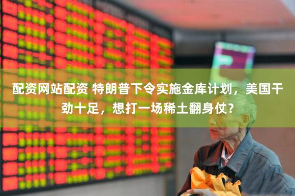 配资网站配资 特朗普下令实施金库计划，美国干劲十足，想打一场稀土翻身仗？