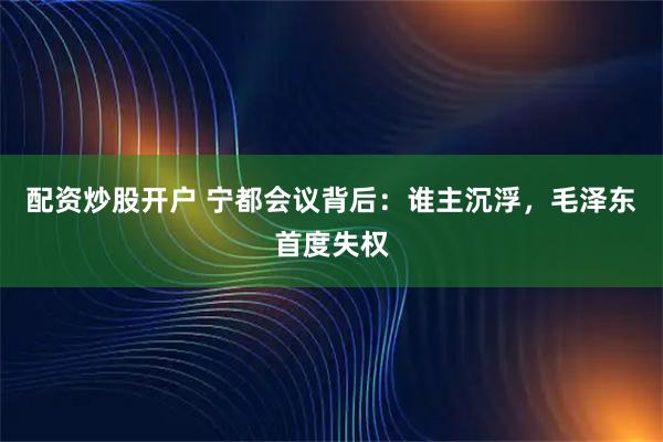 配资炒股开户 宁都会议背后：谁主沉浮，毛泽东首度失权