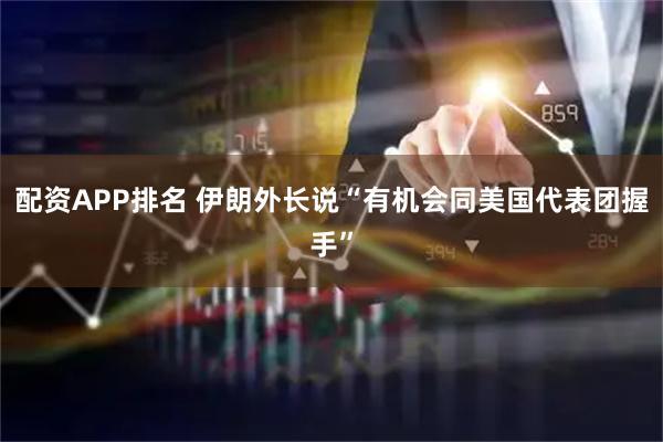 配资APP排名 伊朗外长说“有机会同美国代表团握手”