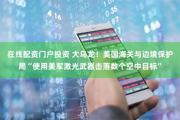 在线配资门户投资 大乌龙！美国海关与边境保护局“使用美军激光武器击落数个空中目标”