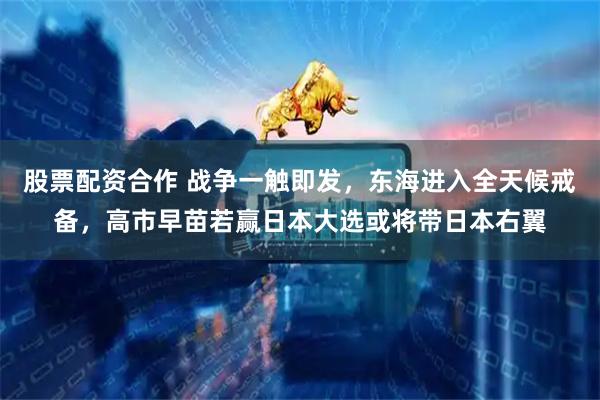 股票配资合作 战争一触即发，东海进入全天候戒备，高市早苗若赢日本大选或将带日本右翼