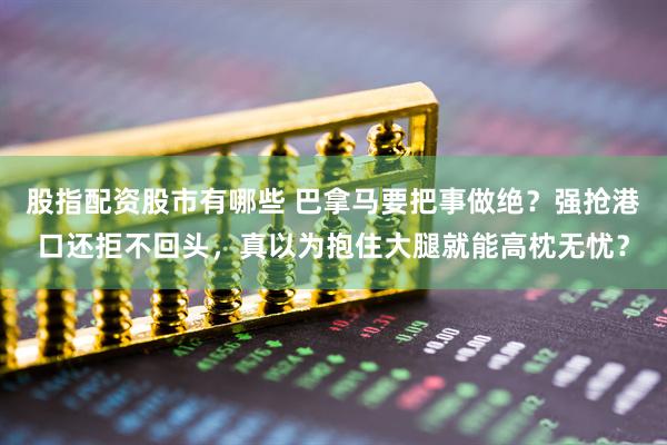 股指配资股市有哪些 巴拿马要把事做绝？强抢港口还拒不回头，真以为抱住大腿就能高枕无忧？