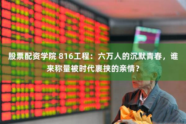 股票配资学院 816工程：六万人的沉默青春，谁来称量被时代裹挟的亲情？