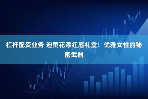 杠杆配资业务 迪奥花漾红唇礼盒：优雅女性的秘密武器