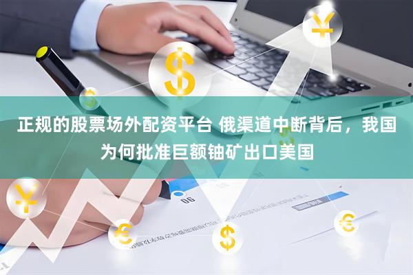 正规的股票场外配资平台 俄渠道中断背后，我国为何批准巨额铀矿出口美国