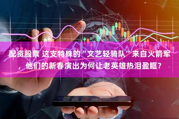 配资股票 这支特殊的“文艺轻骑队”来自火箭军，他们的新春演出为何让老英雄热泪盈眶？