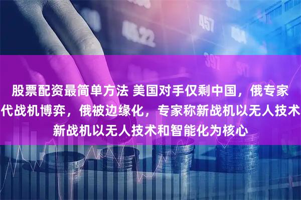 股票配资最简单方法 美国对手仅剩中国，俄专家：中美展开下一代战机博弈，俄被边缘化，专家称新战机以无人技术和智能化为核心