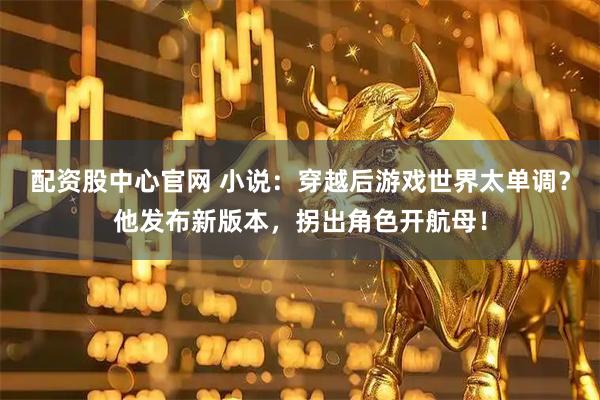 配资股中心官网 小说：穿越后游戏世界太单调？他发布新版本，拐出角色开航母！