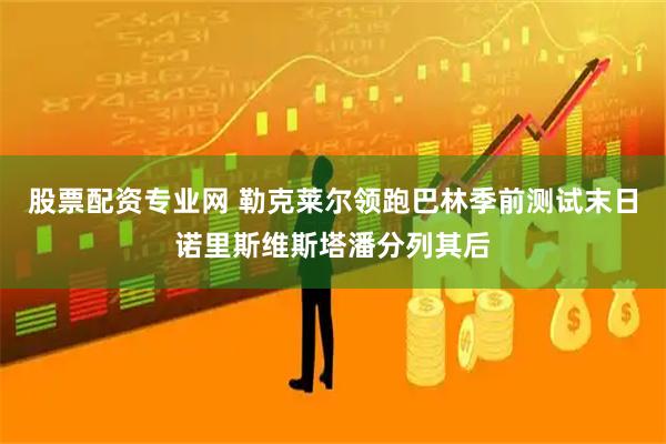 股票配资专业网 勒克莱尔领跑巴林季前测试末日诺里斯维斯塔潘分列其后