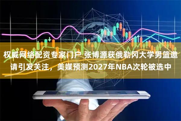 权威网络配资专家门户 张博源获俄勒冈大学男篮邀请引发关注，美媒预测2027年NBA次轮被选中