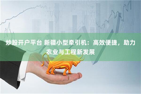 炒股开户平台 新疆小型牵引机：高效便捷，助力农业与工程新发展