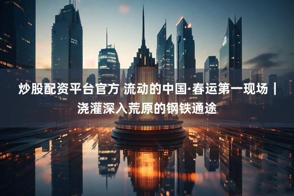 炒股配资平台官方 流动的中国·春运第一现场｜浇灌深入荒原的钢铁通途