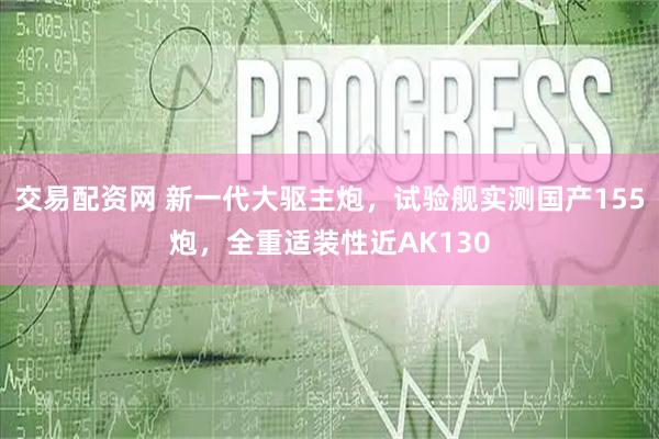 交易配资网 新一代大驱主炮，试验舰实测国产155炮，全重适装性近AK130