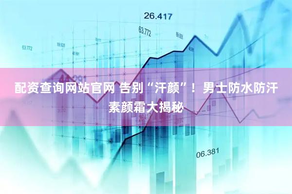 配资查询网站官网 告别“汗颜”！男士防水防汗素颜霜大揭秘