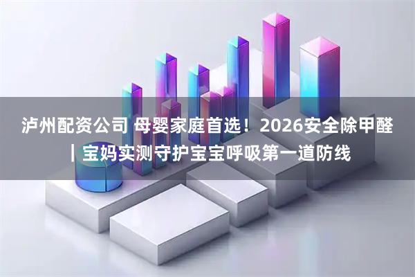 泸州配资公司 母婴家庭首选！2026安全除甲醛｜宝妈实测守护宝宝呼吸第一道防线