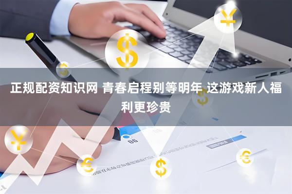 正规配资知识网 青春启程别等明年 这游戏新人福利更珍贵