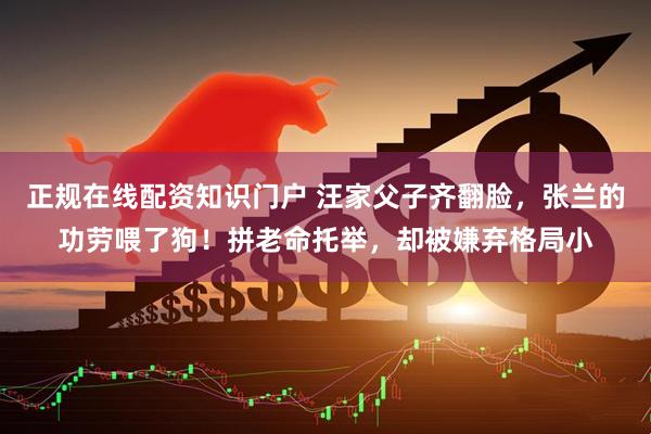 正规在线配资知识门户 汪家父子齐翻脸，张兰的功劳喂了狗！拼老命托举，却被嫌弃格局小