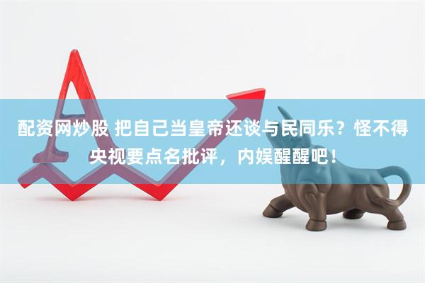 配资网炒股 把自己当皇帝还谈与民同乐？怪不得央视要点名批评，内娱醒醒吧！