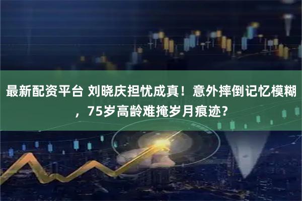 最新配资平台 刘晓庆担忧成真！意外摔倒记忆模糊，75岁高龄难掩岁月痕迹？