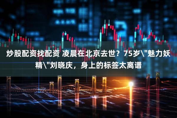 炒股配资找配资 凌晨在北京去世？75岁＂魅力妖精＂刘晓庆，身上的标签太离谱