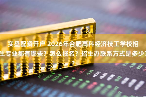 实盘配资开户 2026年合肥高科经济技工学校招生专业都有哪些？怎么报名？招生办联系方式是多少？
