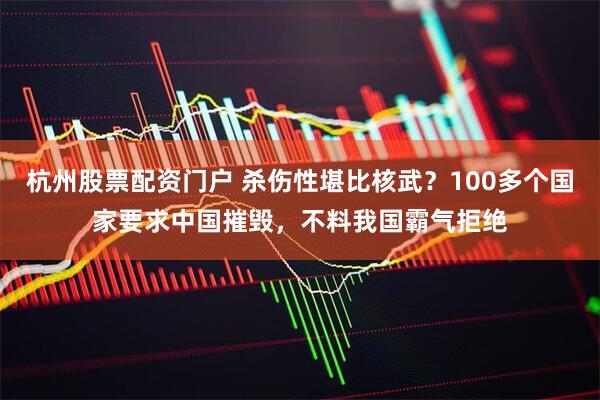 杭州股票配资门户 杀伤性堪比核武？100多个国家要求中国摧毁，不料我国霸气拒绝