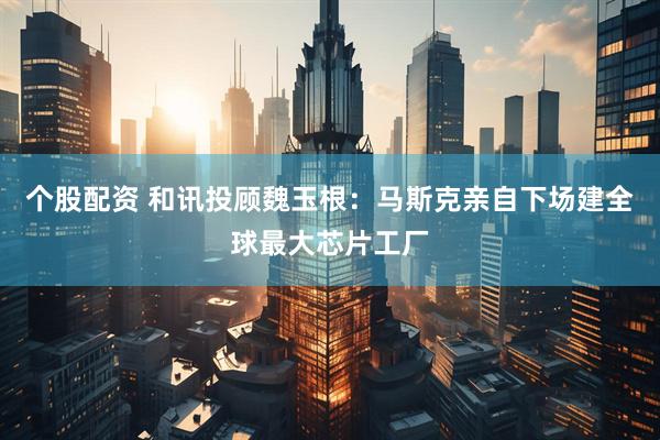 个股配资 和讯投顾魏玉根：马斯克亲自下场建全球最大芯片工厂