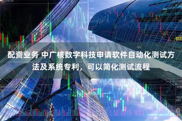 配资业务 中广核数字科技申请软件自动化测试方法及系统专利，可以简化测试流程