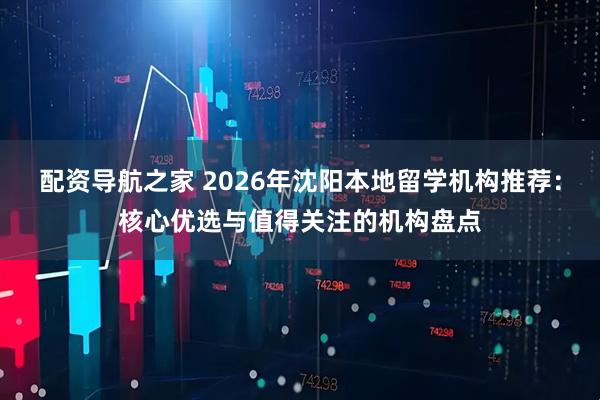 配资导航之家 2026年沈阳本地留学机构推荐：核心优选与值得关注的机构盘点