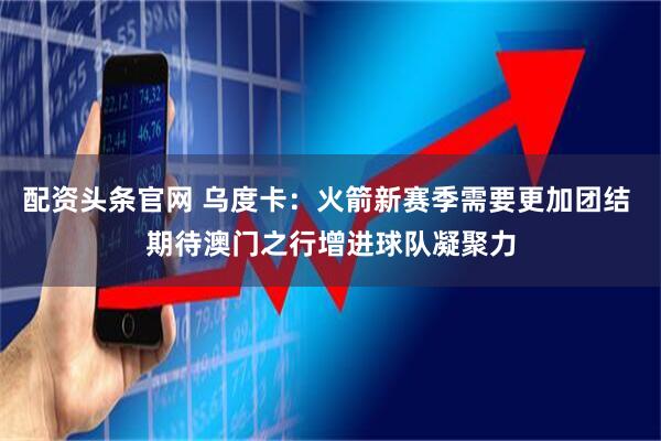 配资头条官网 乌度卡：火箭新赛季需要更加团结 期待澳门之行增进球队凝聚力