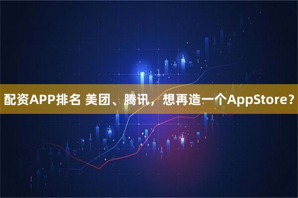 配资APP排名 美团、腾讯，想再造一个AppStore？