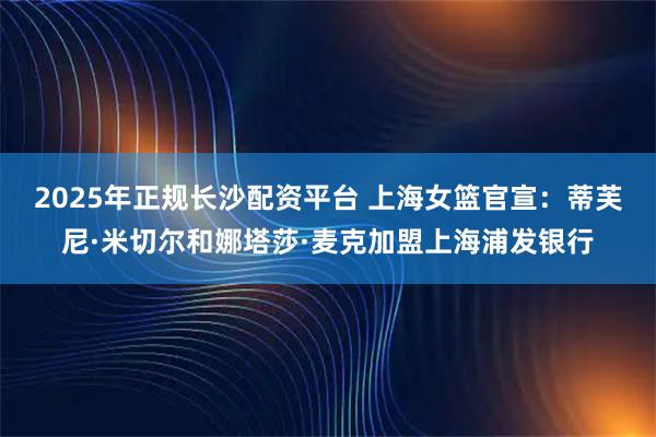 2025年正规长沙配资平台 上海女篮官宣：蒂芙尼·米切尔和娜塔莎·麦克加盟上海浦发银行