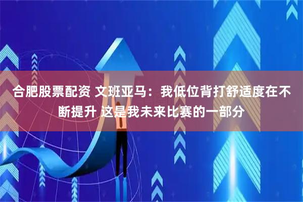 合肥股票配资 文班亚马：我低位背打舒适度在不断提升 这是我未来比赛的一部分